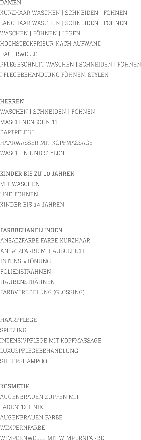 DAMEN KURZHAAR WASCHEN | SCHNEIDEN | FÖHNEN LANGHAAR WASCHEN | SCHNEIDEN | FÖHNEN WASCHEN | FÖHNEN | LEGEN HOCHSTECKFRISUR NACH AUFWAND  DAUERWELLE PFLEGESCHNITT WASCHEN | SCHNEIDEN | FÖHNEN PFLEGEBEHANDLUNG FÖHNEN, STYLEN           KOSMETIK AUGENBRAUEN ZUPFEN MIT FADENTECHNIK AUGENBRAUEN FARBE WIMPERNFARBE WIMPERNWELLE MIT WIMPERNFARBE    HERREN WASCHEN | SCHNEIDEN | FÖHNEN MASCHINENSCHNITT BARTPFLEGE HAARWASSER MIT KOPFMASSAGE WASCHEN UND STYLEN  KINDER BIS ZU 10 JAHREN MIT WASCHEN UND FÖHNEN KINDER BIS 14 JAHREN       FARBBEHANDLUNGEN ANSATZFARBE FARBE KURZHAAR   ANSATZFARBE MIT AUSGLEICH INTENSIVTÖNUNG FOLIENSTRÄHNEN HAUBENSTRÄHNEN FARBVEREDELUNG (GLOSSING)        HAARPFLEGE SPÜLUNG INTENSIVPFLEGE MIT KOPFMASSAGE LUXUSPFLEGEBEHANDLUNG SILBERSHAMPOO