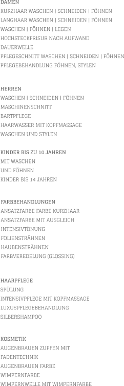 DAMEN KURZHAAR WASCHEN | SCHNEIDEN | FÖHNEN LANGHAAR WASCHEN | SCHNEIDEN | FÖHNEN WASCHEN | FÖHNEN | LEGEN HOCHSTECKFRISUR NACH AUFWAND  DAUERWELLE PFLEGESCHNITT WASCHEN | SCHNEIDEN | FÖHNEN PFLEGEBEHANDLUNG FÖHNEN, STYLEN           KOSMETIK AUGENBRAUEN ZUPFEN MIT FADENTECHNIK AUGENBRAUEN FARBE WIMPERNFARBE WIMPERNWELLE MIT WIMPERNFARBE    HERREN WASCHEN | SCHNEIDEN | FÖHNEN MASCHINENSCHNITT BARTPFLEGE HAARWASSER MIT KOPFMASSAGE WASCHEN UND STYLEN  KINDER BIS ZU 10 JAHREN MIT WASCHEN UND FÖHNEN KINDER BIS 14 JAHREN       FARBBEHANDLUNGEN ANSATZFARBE FARBE KURZHAAR   ANSATZFARBE MIT AUSGLEICH INTENSIVTÖNUNG FOLIENSTRÄHNEN HAUBENSTRÄHNEN FARBVEREDELUNG (GLOSSING)        HAARPFLEGE SPÜLUNG INTENSIVPFLEGE MIT KOPFMASSAGE LUXUSPFLEGEBEHANDLUNG SILBERSHAMPOO